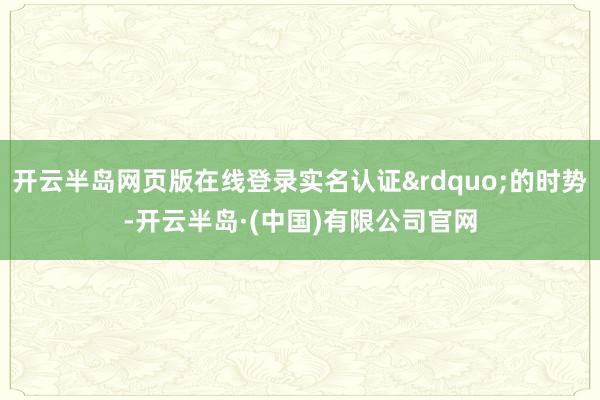 开云半岛网页版在线登录实名认证”的时势-开云半岛·(中国)有限公司官网