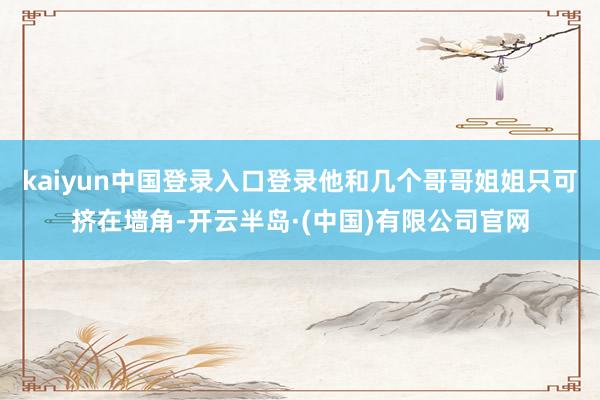 kaiyun中国登录入口登录他和几个哥哥姐姐只可挤在墙角-开云半岛·(中国)有限公司官网