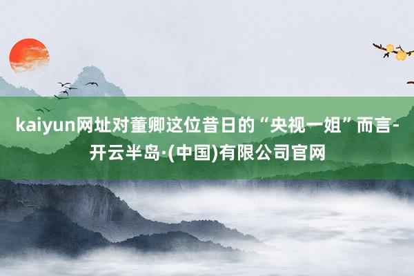 kaiyun网址对董卿这位昔日的“央视一姐”而言-开云半岛·(中国)有限公司官网