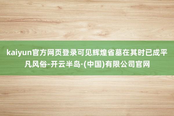 kaiyun官方网页登录可见辉煌省墓在其时已成平凡风俗-开云半岛·(中国)有限公司官网