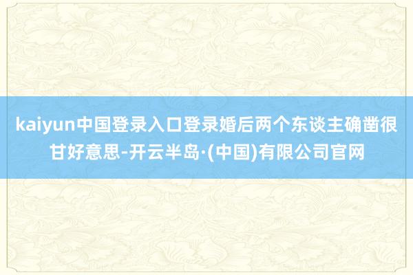 kaiyun中国登录入口登录婚后两个东谈主确凿很甘好意思-开云半岛·(中国)有限公司官网