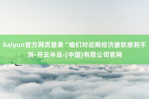 kaiyun官方网页登录“咱们对近期经济疲软感到不测-开云半岛·(中国)有限公司官网