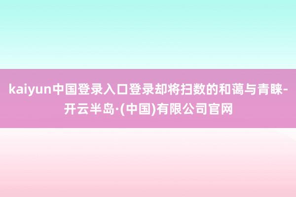 kaiyun中国登录入口登录却将扫数的和蔼与青睐-开云半岛·(中国)有限公司官网