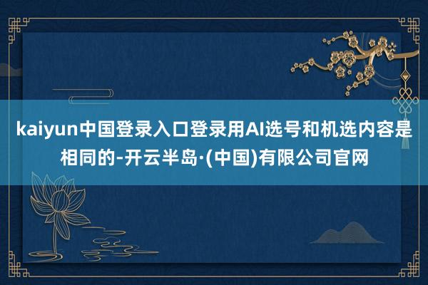 kaiyun中国登录入口登录用AI选号和机选内容是相同的-开云半岛·(中国)有限公司官网