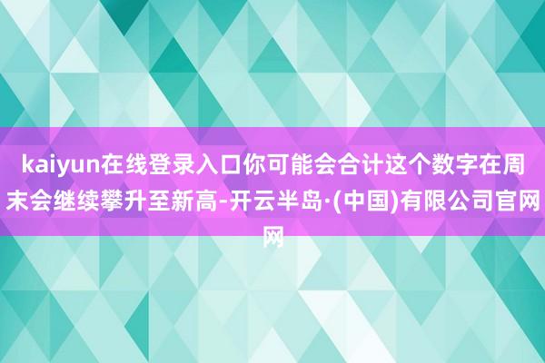 kaiyun在线登录入口你可能会合计这个数字在周末会继续攀升至新高-开云半岛·(中国)有限公司官网
