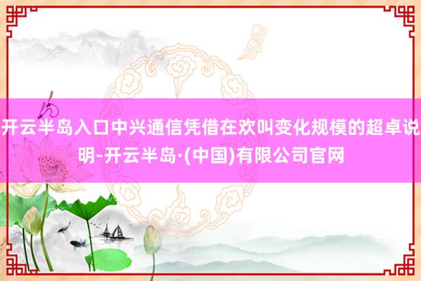 开云半岛入口中兴通信凭借在欢叫变化规模的超卓说明-开云半岛·(中国)有限公司官网