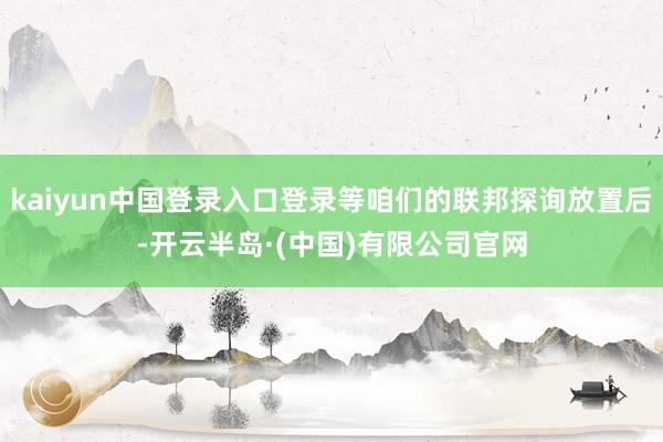 kaiyun中国登录入口登录等咱们的联邦探询放置后-开云半岛·(中国)有限公司官网