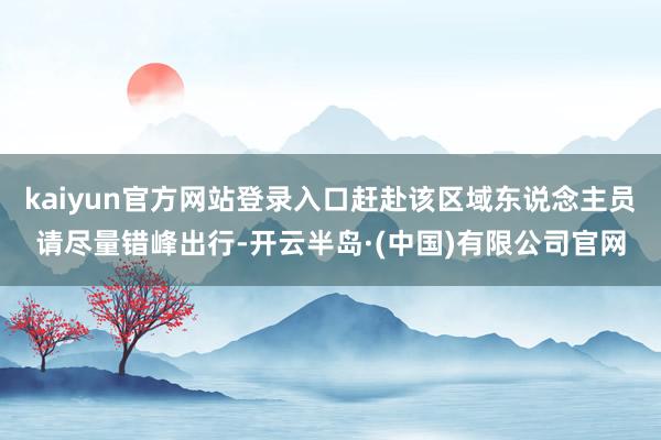 kaiyun官方网站登录入口赶赴该区域东说念主员请尽量错峰出行-开云半岛·(中国)有限公司官网