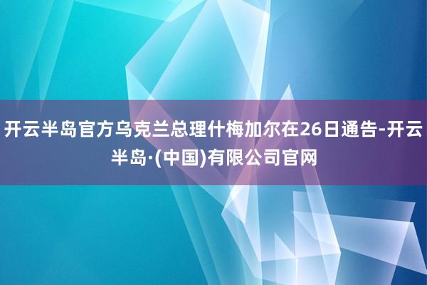 开云半岛官方乌克兰总理什梅加尔在26日通告-开云半岛·(中国)有限公司官网