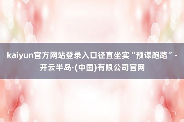 kaiyun官方网站登录入口径直坐实“预谋跑路”-开云半岛·(中国)有限公司官网