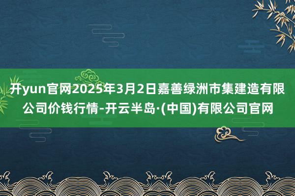 开yun官网2025年3月2日嘉善绿洲市集建造有限公司价钱行情-开云半岛·(中国)有限公司官网