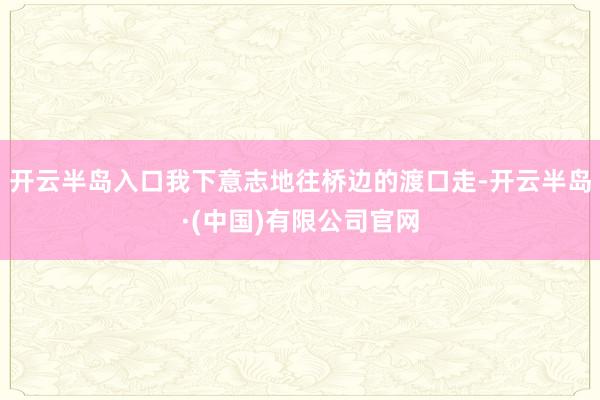 开云半岛入口我下意志地往桥边的渡口走-开云半岛·(中国)有限公司官网