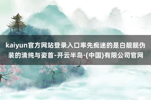 kaiyun官方网站登录入口率先痴迷的是白靓靓伪装的清纯与姿首-开云半岛·(中国)有限公司官网