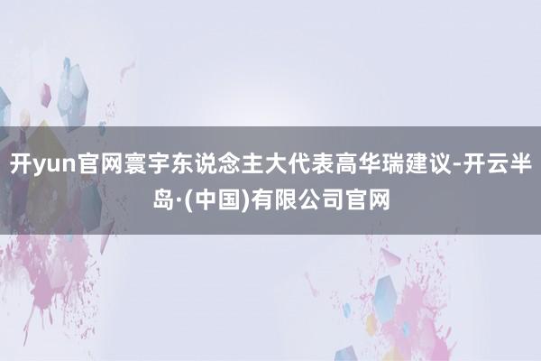 开yun官网寰宇东说念主大代表高华瑞建议-开云半岛·(中国)有限公司官网