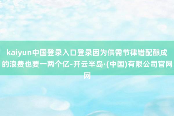 kaiyun中国登录入口登录因为供需节律错配酿成的浪费也要一两个亿-开云半岛·(中国)有限公司官网