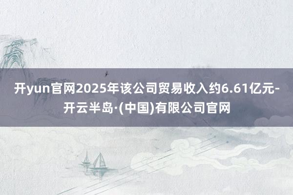 开yun官网2025年该公司贸易收入约6.61亿元-开云半岛·(中国)有限公司官网