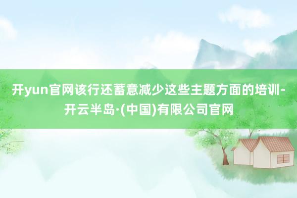 开yun官网　　该行还蓄意减少这些主题方面的培训-开云半岛·(中国)有限公司官网
