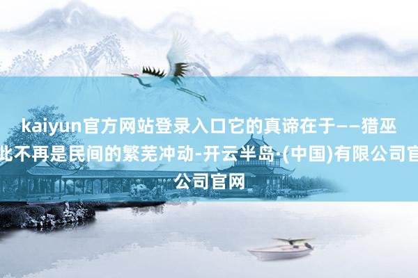 kaiyun官方网站登录入口它的真谛在于——猎巫从此不再是民间的繁芜冲动-开云半岛·(中国)有限公司官网