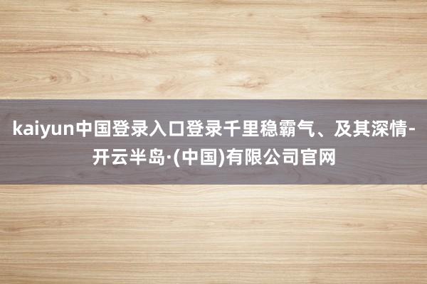 kaiyun中国登录入口登录千里稳霸气、及其深情-开云半岛·(中国)有限公司官网
