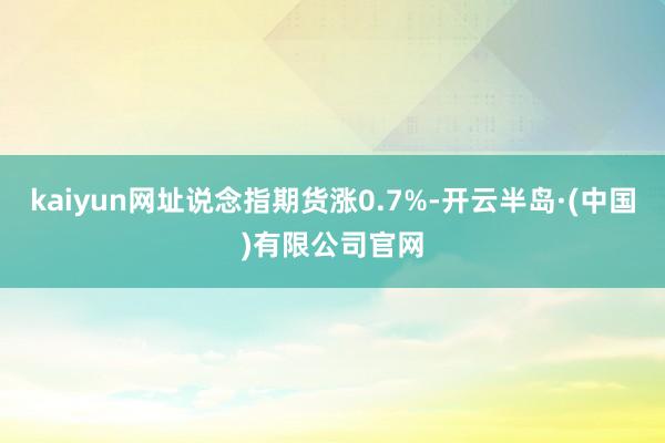 kaiyun网址说念指期货涨0.7%-开云半岛·(中国)有限公司官网