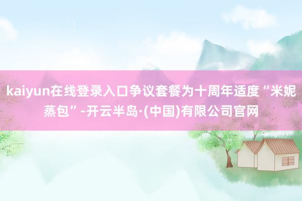 kaiyun在线登录入口争议套餐为十周年适度“米妮蒸包”-开云半岛·(中国)有限公司官网