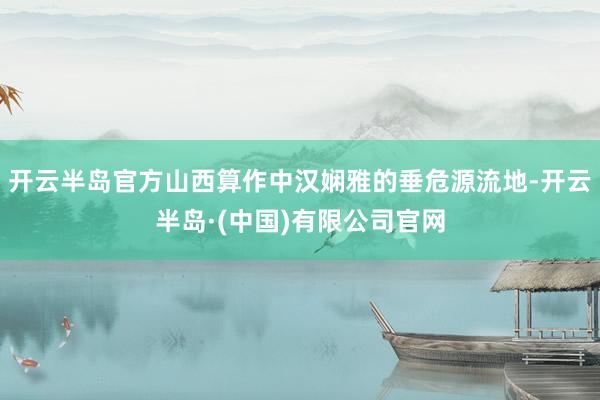 开云半岛官方山西算作中汉娴雅的垂危源流地-开云半岛·(中国)有限公司官网
