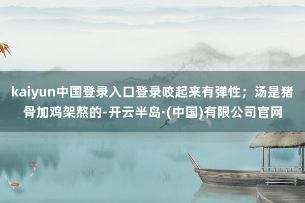 kaiyun中国登录入口登录咬起来有弹性；汤是猪骨加鸡架熬的-开云半岛·(中国)有限公司官网