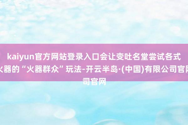kaiyun官方网站登录入口会让变吐名堂尝试各式火器的“火器群众”玩法-开云半岛·(中国)有限公司官网