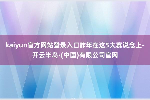 kaiyun官方网站登录入口昨年在这5大赛说念上-开云半岛·(中国)有限公司官网