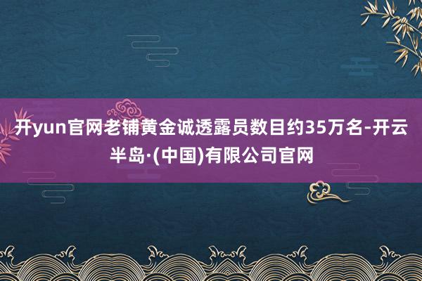 开yun官网老铺黄金诚透露员数目约35万名-开云半岛·(中国)有限公司官网