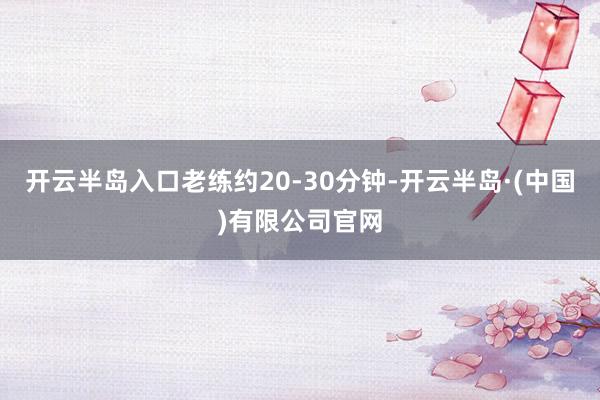 开云半岛入口老练约20-30分钟-开云半岛·(中国)有限公司官网