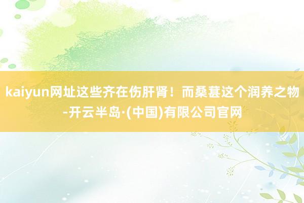 kaiyun网址这些齐在伤肝肾！而桑葚这个润养之物-开云半岛·(中国)有限公司官网