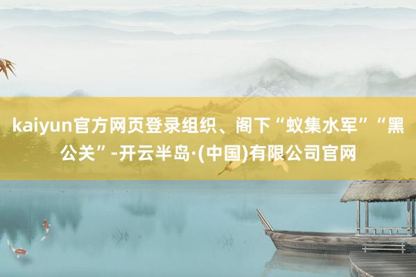 kaiyun官方网页登录组织、阁下“蚁集水军”“黑公关”-开云半岛·(中国)有限公司官网