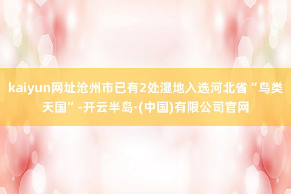 kaiyun网址沧州市已有2处湿地入选河北省“鸟类天国”-开云半岛·(中国)有限公司官网