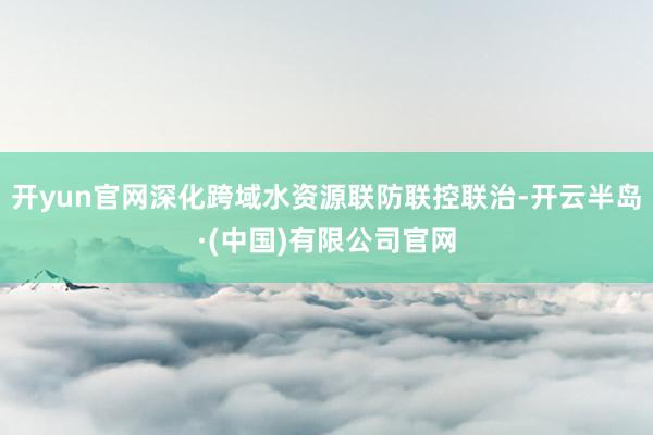 开yun官网深化跨域水资源联防联控联治-开云半岛·(中国)有限公司官网