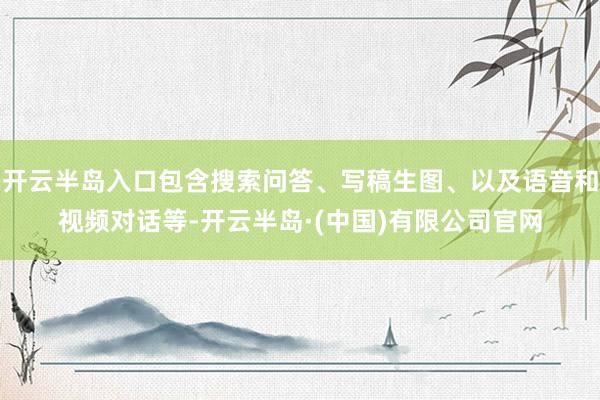 开云半岛入口包含搜索问答、写稿生图、以及语音和视频对话等-开云半岛·(中国)有限公司官网