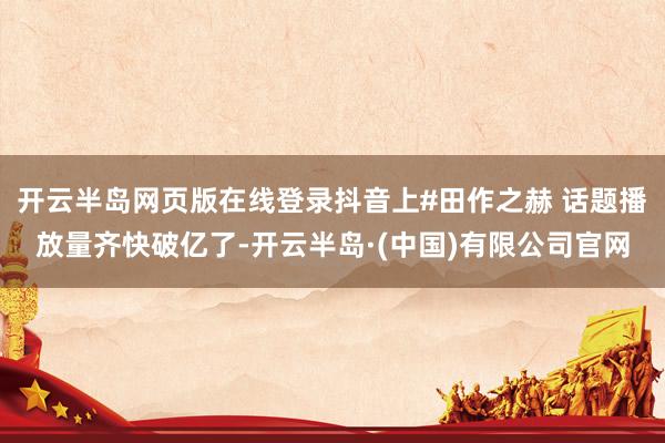 开云半岛网页版在线登录抖音上#田作之赫 话题播放量齐快破亿了-开云半岛·(中国)有限公司官网