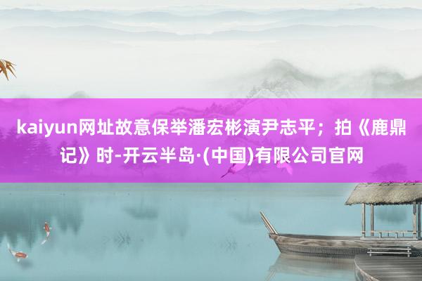 kaiyun网址故意保举潘宏彬演尹志平；拍《鹿鼎记》时-开云半岛·(中国)有限公司官网