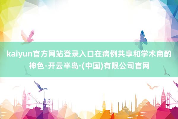 kaiyun官方网站登录入口在病例共享和学术商酌神色-开云半岛·(中国)有限公司官网
