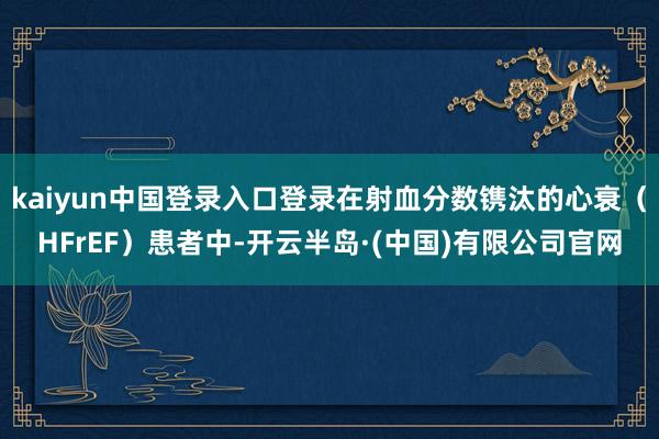 kaiyun中国登录入口登录在射血分数镌汰的心衰（HFrEF）患者中-开云半岛·(中国)有限公司官网