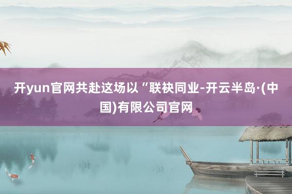 开yun官网共赴这场以“联袂同业-开云半岛·(中国)有限公司官网