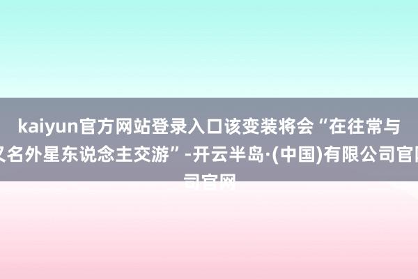 kaiyun官方网站登录入口该变装将会“在往常与又名外星东说念主交游”-开云半岛·(中国)有限公司官网