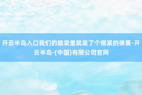 开云半岛入口我们的脑袋里就装了个绷紧的弹簧-开云半岛·(中国)有限公司官网