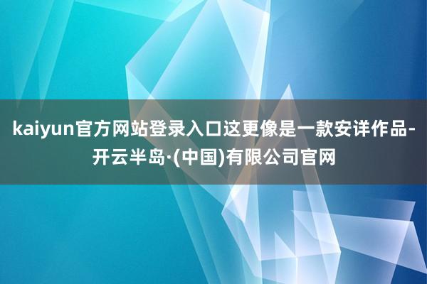 kaiyun官方网站登录入口这更像是一款安详作品-开云半岛·(中国)有限公司官网