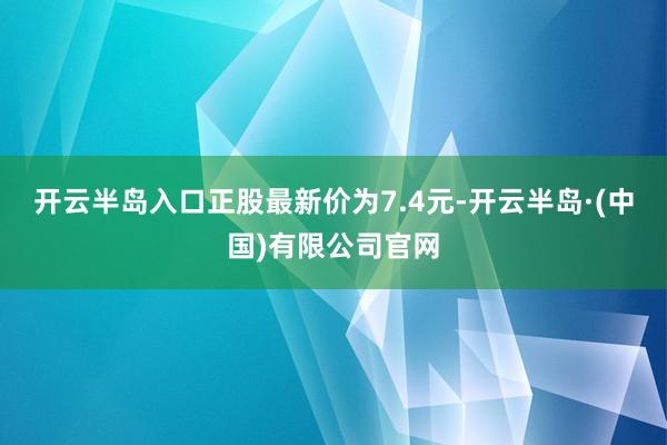 开云半岛入口正股最新价为7.4元-开云半岛·(中国)有限公司官网