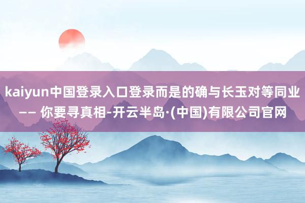 kaiyun中国登录入口登录而是的确与长玉对等同业—— 你要寻真相-开云半岛·(中国)有限公司官网