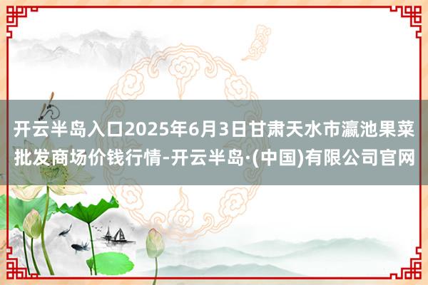 开云半岛入口2025年6月3日甘肃天水市瀛池果菜批发商场价钱行情-开云半岛·(中国)有限公司官网