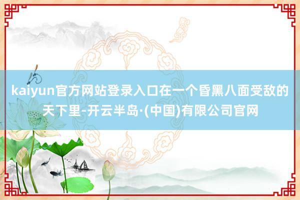 kaiyun官方网站登录入口在一个昏黑八面受敌的天下里-开云半岛·(中国)有限公司官网