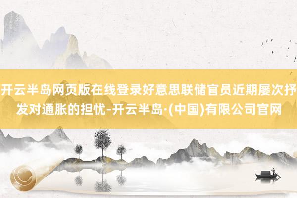 开云半岛网页版在线登录好意思联储官员近期屡次抒发对通胀的担忧-开云半岛·(中国)有限公司官网