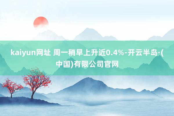 kaiyun网址 周一稍早上升近0.4%-开云半岛·(中国)有限公司官网